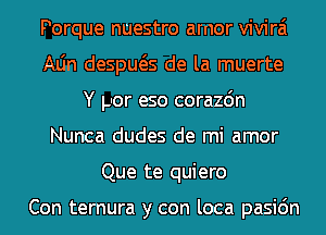 Porque nuestro arnor vivirai
Aljn despws de la muerte
Y por eso corazdn
Nunca dudes de mi amor
Que te quiero

Con ternura y con loca pasic'm