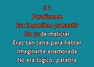 2 1
Perddname
Era imposible presentir
No pude maliciar
Eras tan seria para hablar
Imaginarte enamorada

No era ldgico, palabra l