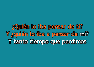 gQuwn lo iba pensar de ti?
Y aquwn lo iba a pensar de M?
Y tanto tiempo que perdimos