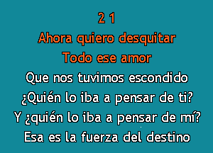 2 1
Ahora quiero desquitar
Todo ese amor
Que nos tuvimos escondido
gQuwn lo iba a pensar de ti?
Y aquwn lo iba a pensar de mi?
Esa es la fuerza del destino