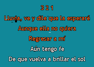 3 2 1
Lluvia, ve y dile que la esperaw
Aunque ella-no quiera
Regresar a ml'
Aljn tengo fe

De que vuelva a brillar el sol