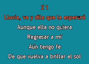 2 1
Lluvia, ve y dile que la--esperaw
Aun'que ella no qLiera
Regresar a ml'
Aljn tengo fe

De que vuelva a brillar el sol