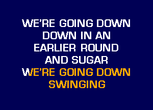 WE'RE GOING DOWN
DOWN IN AN
EARLIER ROUND
AND SUGAR
WERE GOING DOWN
SWINGING