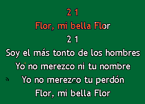 2 1
Flor, mi bella Flor
2 1
Soy el mas tonto de los hombres
Yo' no merezco ni tu nombre
Yo no merezno tu perdc'm
Flor, mi bella Flor