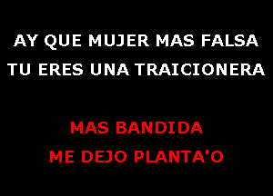 AY QUE MUJER MAS FALSA
TU ERES UNA TRAICIONERA

MAS BAN DI DA
ME DEJO PLANTA'O