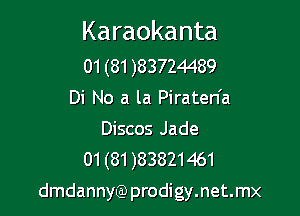 Karaokanta

01 (81 )83724489
Di No a la Piraten'a

Discos Jade
01(81)83821461

dmdannyQ) prodigy.net.mx