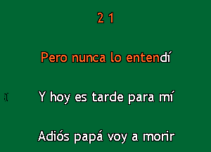 2 1
Pero nunca lo entendf

Y hoy es tarde para mI'

Adids papa' voy a morir