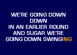 WE'RE GOING DOWN
DOWN
IN AN EARLIER ROUND
AND SUGAR WE'RE
GOING DOWN SWINGING