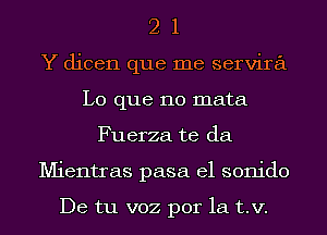 2 1
Y dicen que me servira
L0 que no mata
Fuerza te da
Mientras pasa el sonido

De tu voz por la t.v.