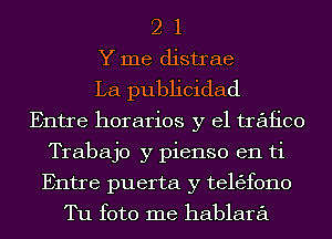 2 1
Y me distrae
La publicidad
Entre horarios y el trafico
Trabajo y pienso en ti
Entre puerta y t61t'3f0110
Tu foto me hablara