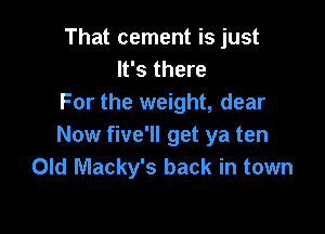 That cement is just
It's there
For the weight, dear

Now five'll get ya ten
Old Macky's back in town