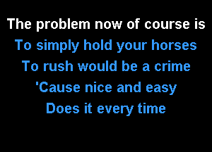 The problem now of course is
To simply hold your horses
To rush would be a crime
'Cause nice and easy
Does it every time