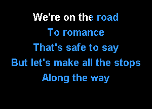 We're on the road
To romance
That's safe to say

But let's make all the stops
Along the way