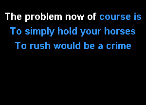 The problem now of course is
To simply hold your horses
To rush would be a crime