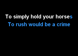 To simply hold your horses
To rush would be a crime