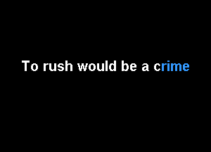 To rush would be a crime