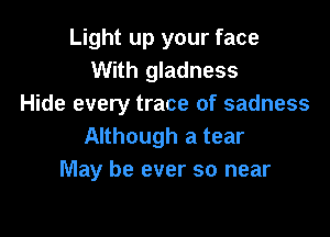 Light up your face
With gladness
Hide every trace of sadness

Although a tear
May be ever so near