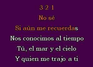 3 2 1
N0 363
Si 511111 me recuerdas
Nos conocimos a1 tiempo
T11, el mar y el Cielo

Y quien me trajo a ti