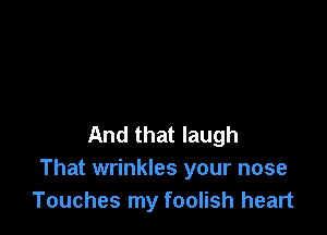 And that laugh
That wrinkles your nose
Touches my foolish heart