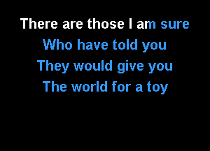 There are those I am sure
Who have told you
They would give you

The world for a toy