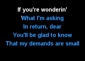 If you're wonderin'
What I'm asking
In return, dear

You'll be glad to know
That my demands are small