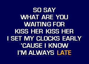 SO SAY
WHAT ARE YOU
WAITING FOR
KISS HER KISS HER
I SET MY CLOCKS EARLY
'CAUSE I KNOW
I'M ALWAYS LATE