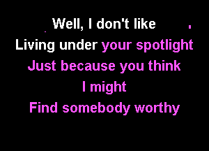 . Well, I don't like .
Living under your spotlight
Just because you think

I might
Find somebody worthy
