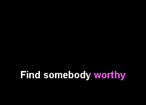 Find somebody worthy