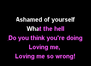 Ashamed of yourself
What the hell

.Do you think you're doing
Loving me,
Loving me so wrong!