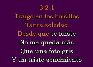3 2 1
Traigo en los bolsillos
Tanta soledad
Desde que te fuiste
No me queda mas
Que una foto gris

Y un triste sentimiento