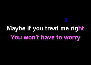 I
Maybe if you treat me right

You won't have to worry