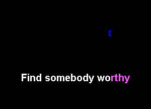 Find somebody worthy