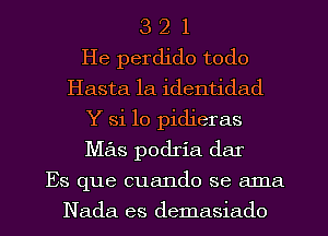 3 2 1
He perdido todo
Hasta la identidad
Y Si 10 pidieras
Mas podria dar
Es que cuando se ama
Nada es demasiado