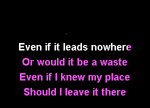 Even if it leads nowhere

Or would it be a waste
Even if I knew my place
Should I leave it there