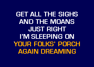 GET ALL THE SIGHS
AND THE MOANS
JUST RIGHT
I'M SLEEPING ON
YOUR FOLKS' PORCH
AGAIN DREAMING