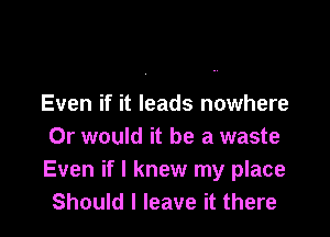 Even if it leads nowhere

Or would it be a waste
Even if I knew my place
Should I leave it there