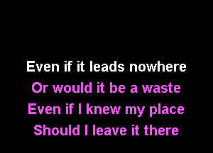 Even if it leads nowhere

Or would it be a waste
Even if I knew my place
Should I leave it there