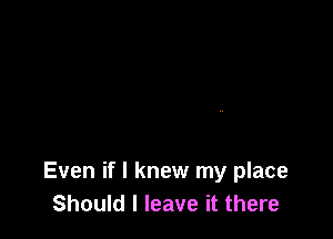 Even if I knew my place
Should I leave it there