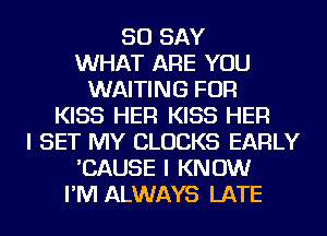 SO SAY
WHAT ARE YOU
WAITING FOR
KISS HER KISS HER
I SET MY CLOCKS EARLY
'CAUSE I KNOW
I'M ALWAYS LATE