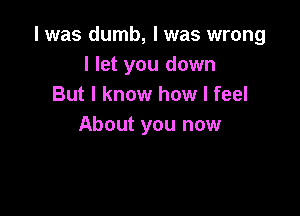 l was dumb, I was wrong
I let you down
But I know how I feel

About you now