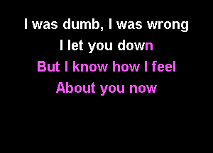 l was dumb, I was wrong
I let you down
But I know how I feel

About you now