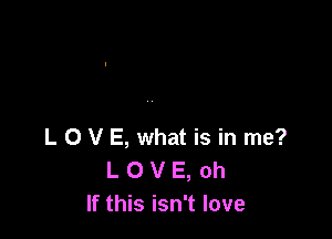 L 0 V E, what is in me?
L O V E, oh
If this isn't love