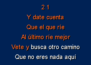 2 1
Y date cuenta
Que el que rie
Al altimo rie mejor

Vete y busca otro camino

Que no eres nada aqui