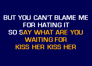 BUT YOU CAN'T BLAME ME
FOR HATING IT
SO SAY WHAT ARE YOU
WAITING FOR
KISS HER KISS HER