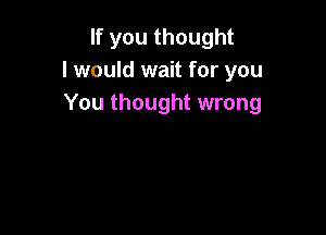 If you thought
I would wait for you
You thought wrong