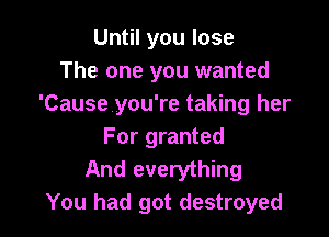 Until you lose
The one you wanted
'Cause you're taking her

For granted
And everything
You had got destroyed