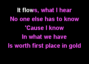 It flows, what I hear
No one else has to know
'Cause I know

In what we have
ls worth first place in gold