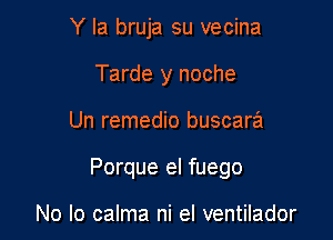 Y Ia bruja su vecina
Tarde y noche

Un remedio buscara

Porque el fuego

No lo calma ni el ventilador