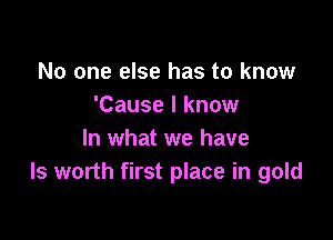 No one else has to know
'Cause I know

In what we have
ls worth first place in gold