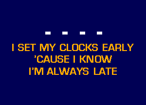 I SET MY CLOCKS EARLY

TZAUSE I KNOW
I'M ALWAYS LATE